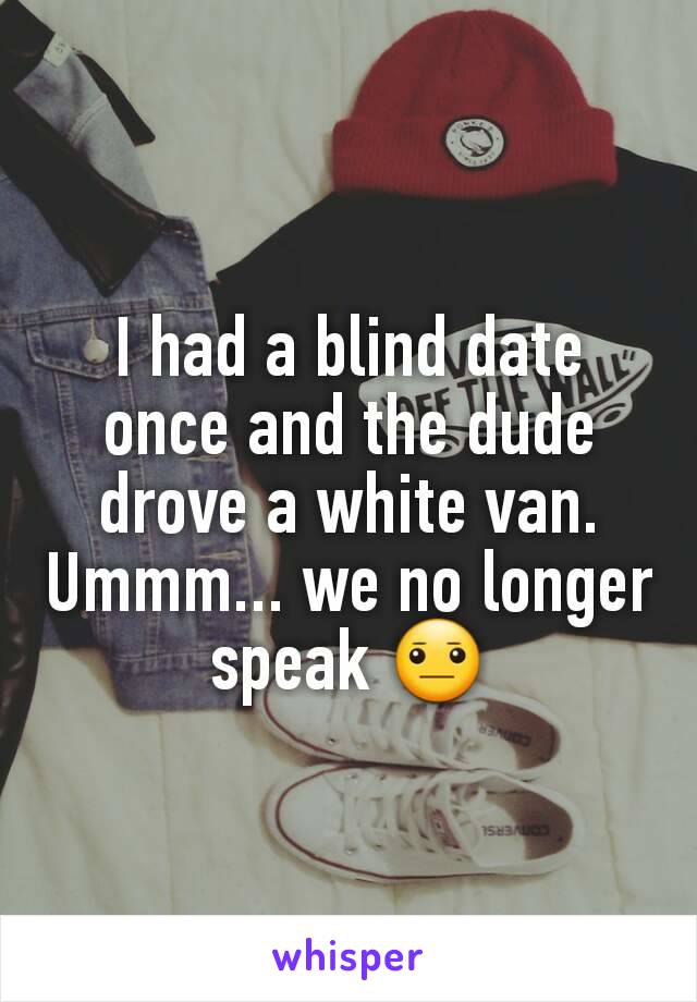 I had a blind date once and the dude drove a white van. Ummm... we no longer speak 😐