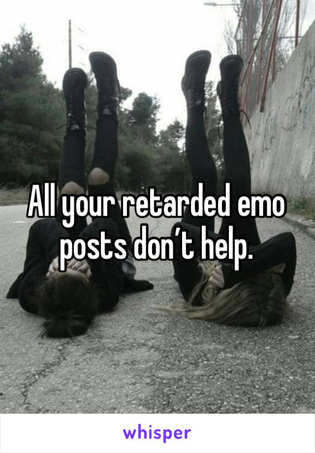 All your retarded emo posts don’t help. 