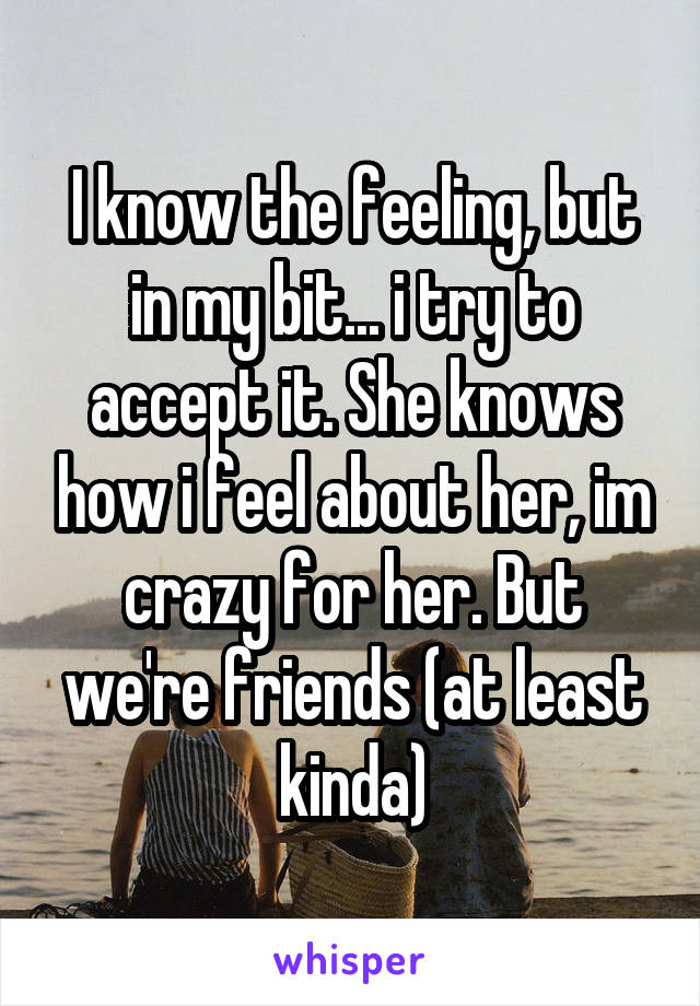 I know the feeling, but in my bit... i try to accept it. She knows how i feel about her, im crazy for her. But we're friends (at least kinda)