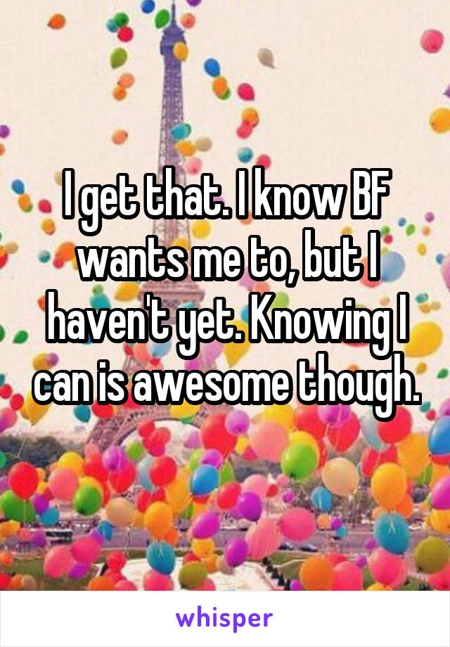 I get that. I know BF wants me to, but I haven't yet. Knowing I can is awesome though. 