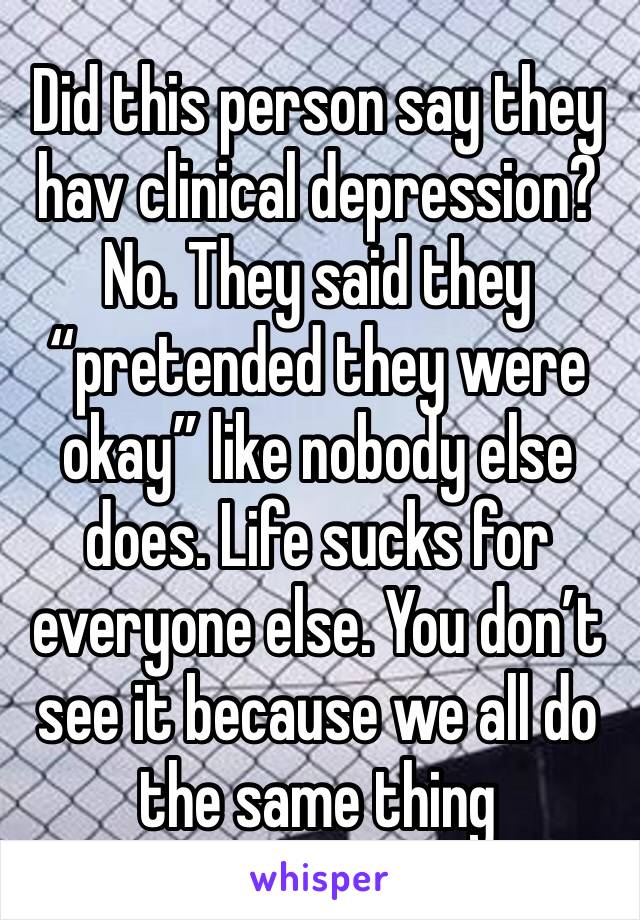Did this person say they hav clinical depression? No. They said they “pretended they were okay” like nobody else does. Life sucks for everyone else. You don’t see it because we all do the same thing 