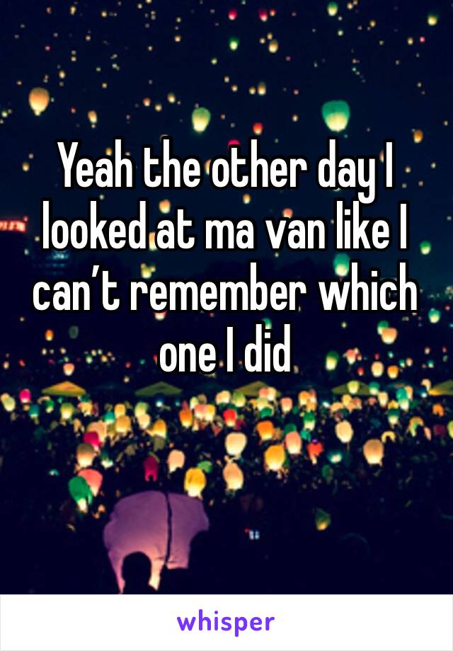 Yeah the other day I looked at ma van like I can’t remember which one I did 