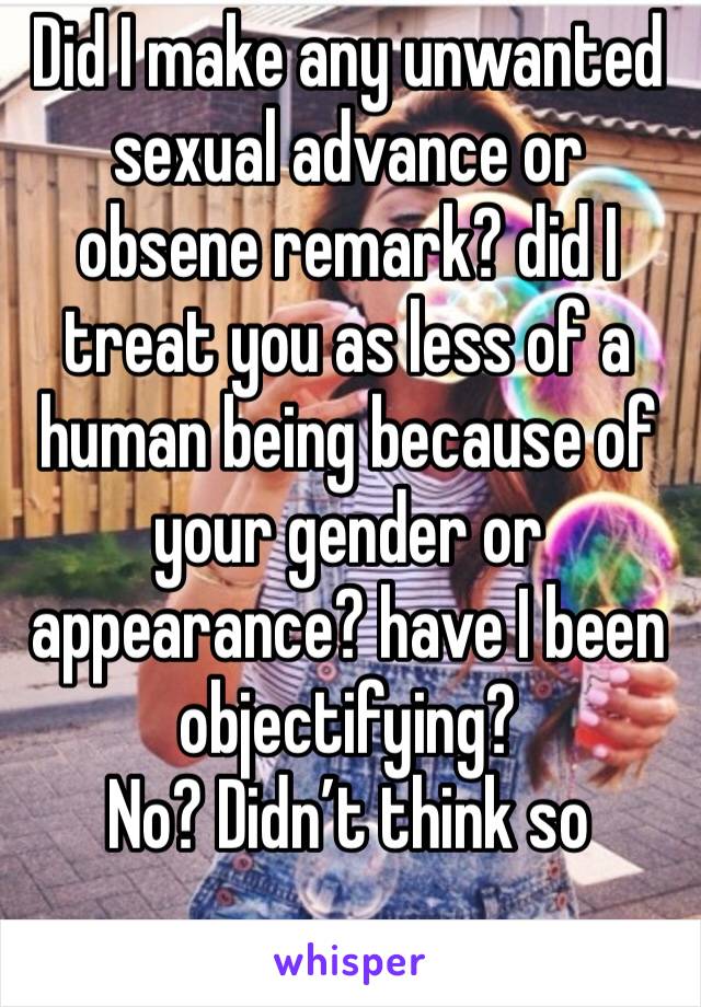 Did I make any unwanted sexual advance or obsene remark? did I treat you as less of a human being because of your gender or appearance? have I been objectifying? 
No? Didn’t think so