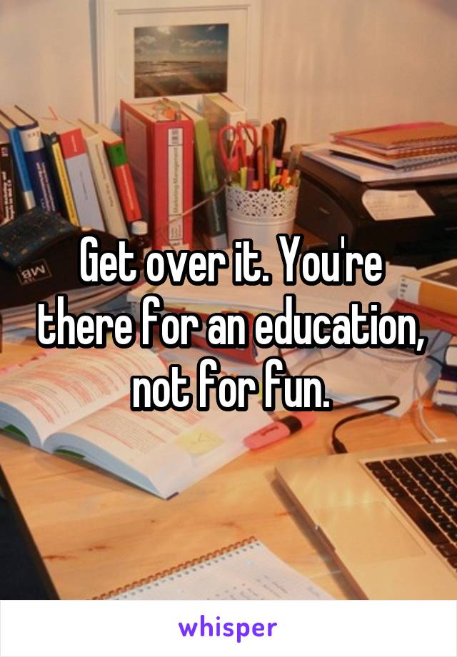 Get over it. You're there for an education, not for fun.