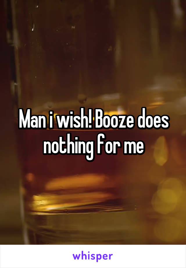 Man i wish! Booze does nothing for me