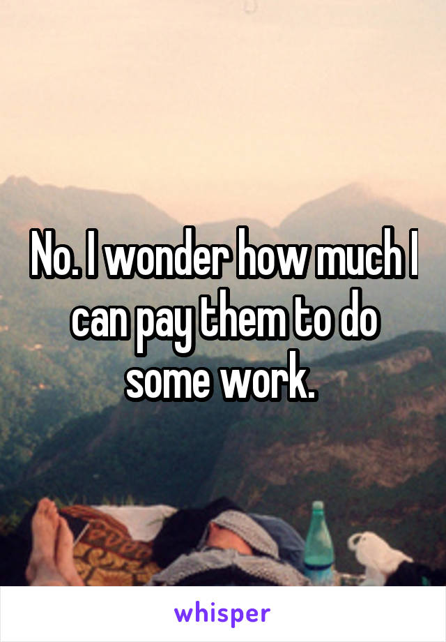 No. I wonder how much I can pay them to do some work. 