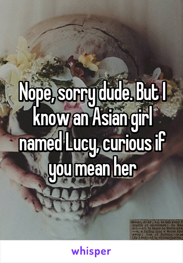 Nope, sorry dude. But I know an Asian girl named Lucy, curious if you mean her