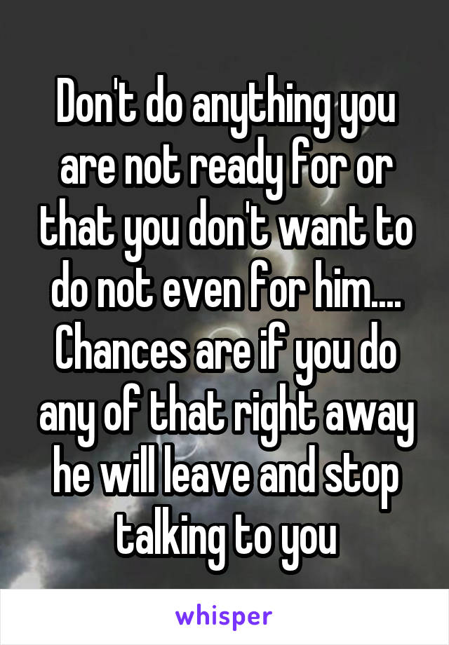 Don't do anything you are not ready for or that you don't want to do not even for him.... Chances are if you do any of that right away he will leave and stop talking to you