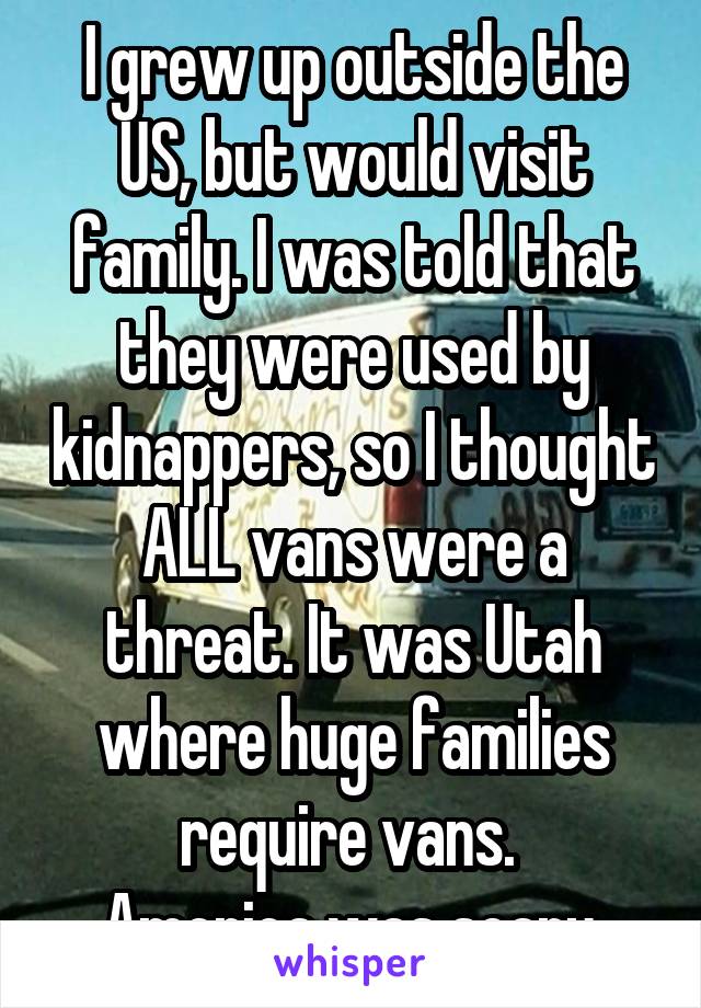 I grew up outside the US, but would visit family. I was told that they were used by kidnappers, so I thought ALL vans were a threat. It was Utah where huge families require vans. 
America was scary.