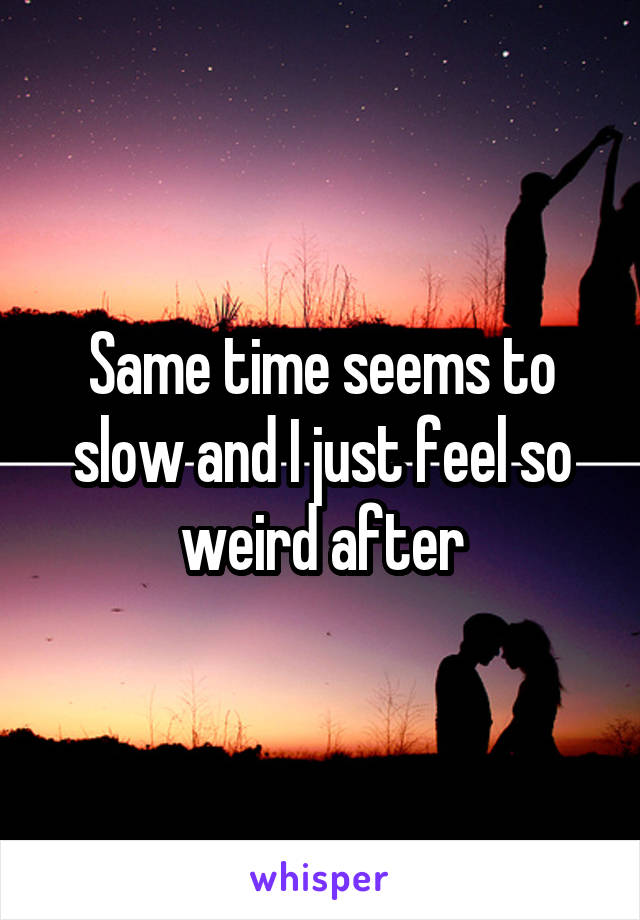 Same time seems to slow and I just feel so weird after
