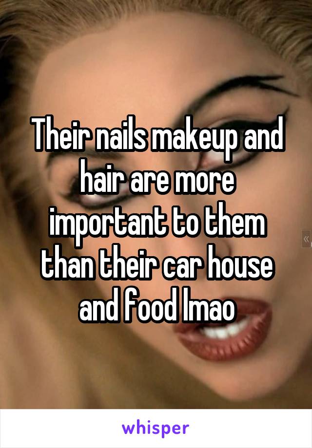 Their nails makeup and hair are more important to them than their car house and food lmao
