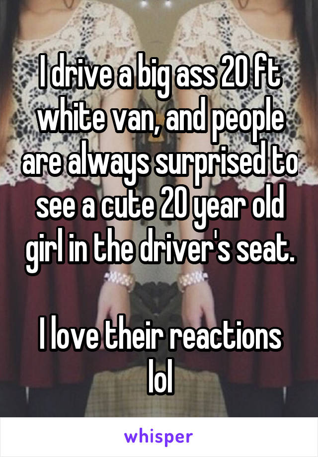 I drive a big ass 20 ft white van, and people are always surprised to see a cute 20 year old girl in the driver's seat.

I love their reactions lol