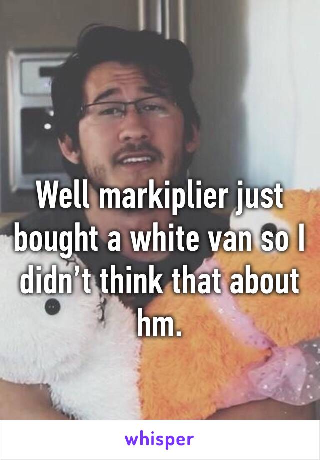 Well markiplier just bought a white van so I didn’t think that about hm.