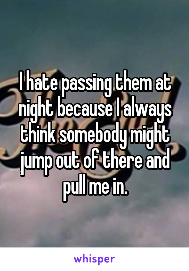 I hate passing them at night because I always think somebody might jump out of there and pull me in.