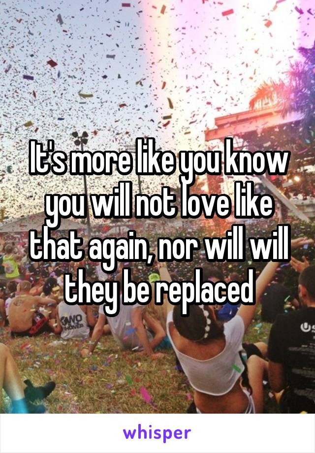 It's more like you know you will not love like that again, nor will will they be replaced