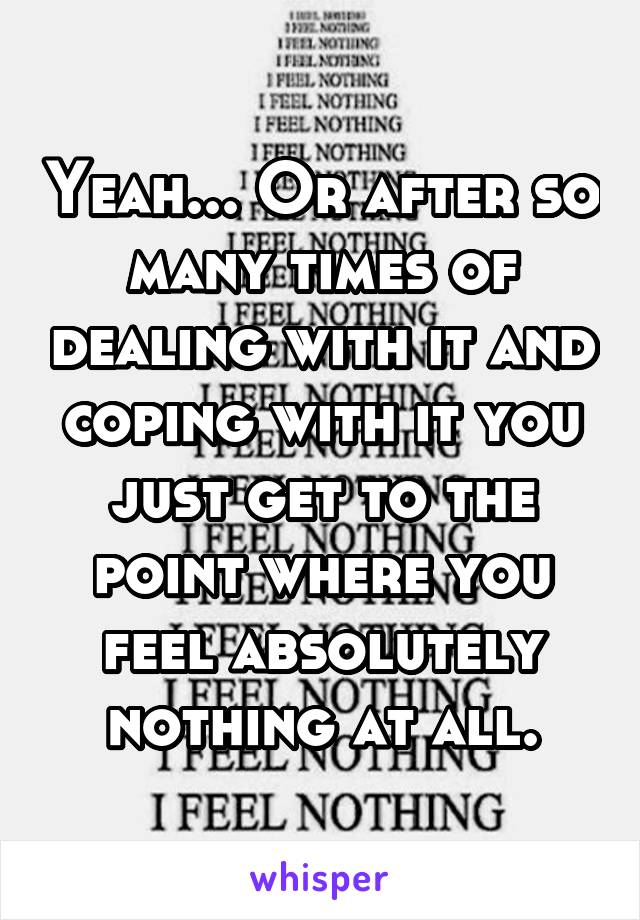 Yeah... Or after so many times of dealing with it and coping with it you just get to the point where you feel absolutely nothing at all.