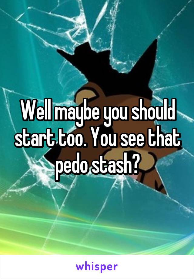 Well maybe you should start too. You see that pedo stash?