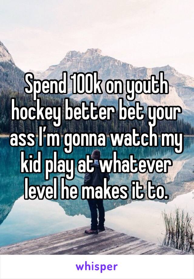 Spend 100k on youth hockey better bet your ass I’m gonna watch my kid play at whatever level he makes it to. 
