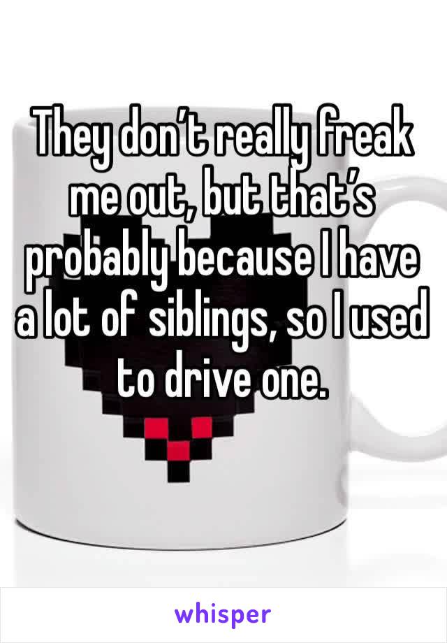 They don’t really freak me out, but that’s probably because I have a lot of siblings, so I used to drive one. 