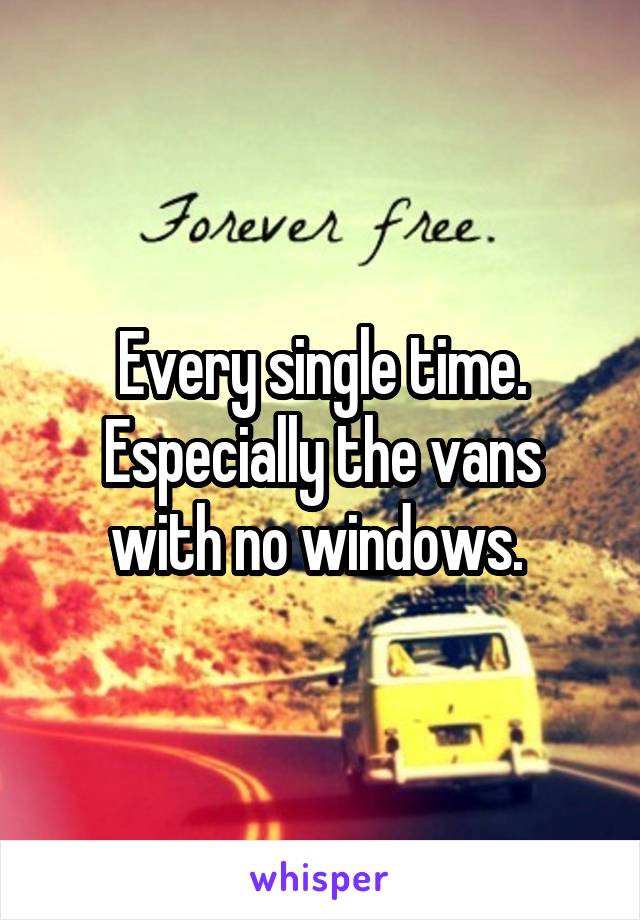 Every single time. Especially the vans with no windows. 