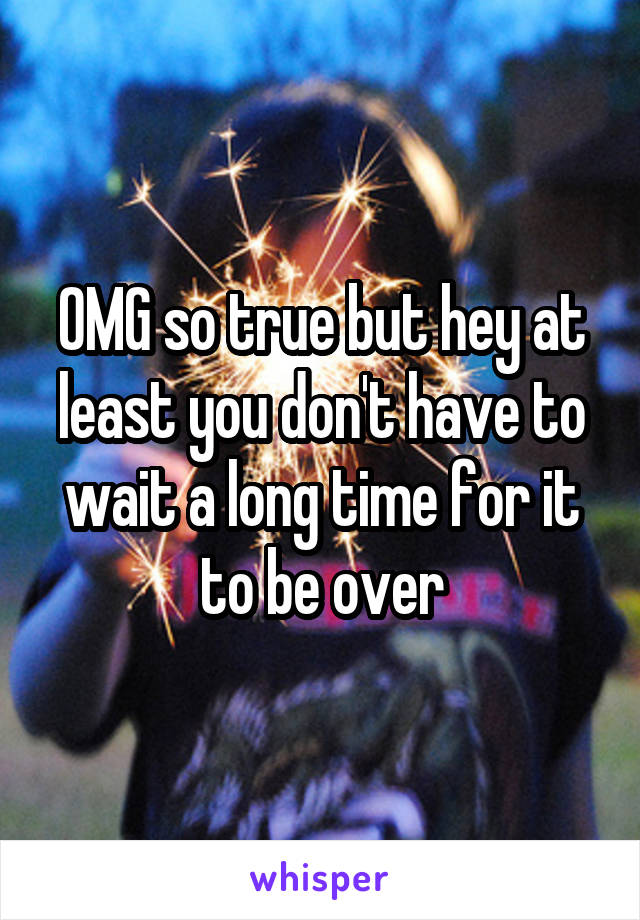 OMG so true but hey at least you don't have to wait a long time for it to be over