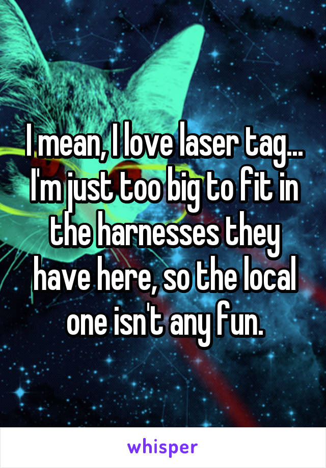 I mean, I love laser tag... I'm just too big to fit in the harnesses they have here, so the local one isn't any fun.