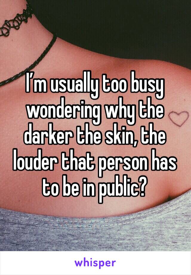 I’m usually too busy wondering why the darker the skin, the louder that person has to be in public?