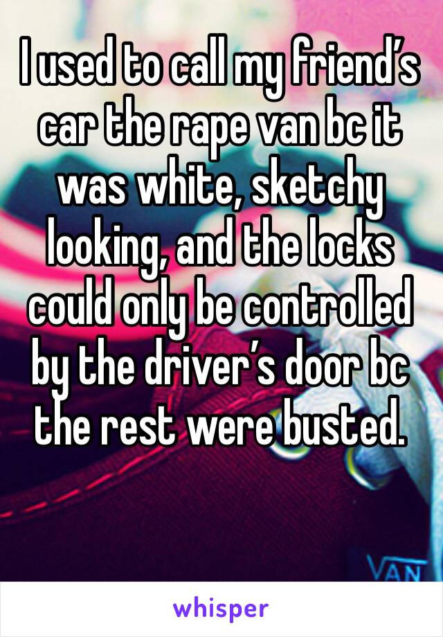 I used to call my friend’s car the rape van bc it was white, sketchy looking, and the locks could only be controlled by the driver’s door bc the rest were busted.