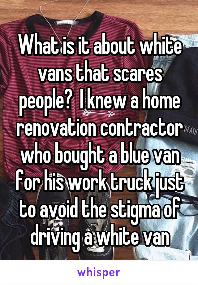 What is it about white vans that scares people?  I knew a home renovation contractor who bought a blue van for his work truck just to avoid the stigma of driving a white van