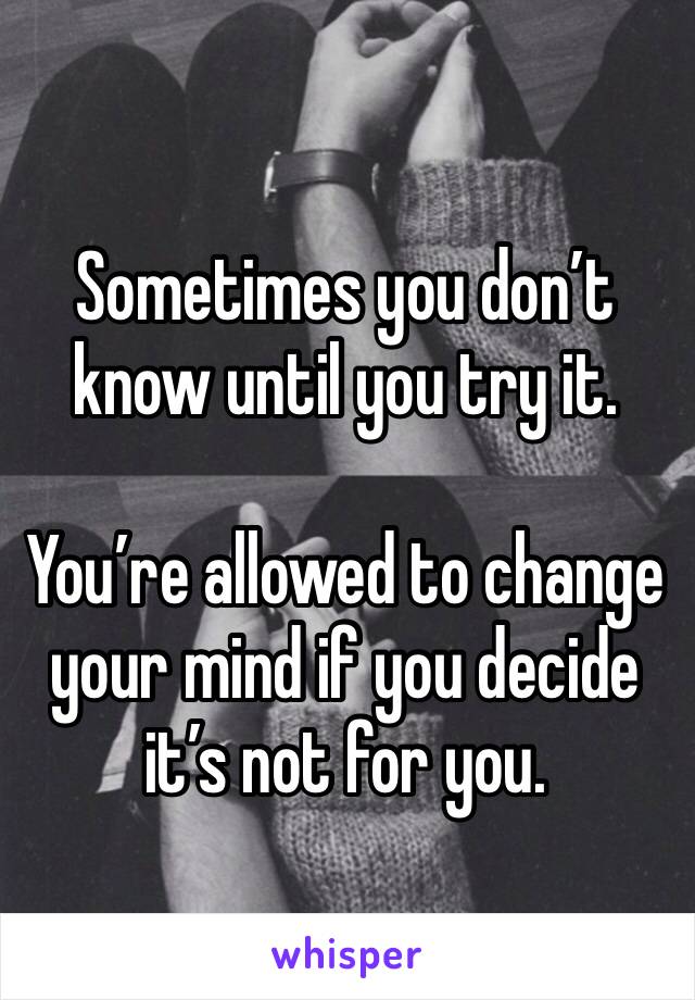 Sometimes you don’t know until you try it.

You’re allowed to change your mind if you decide it’s not for you.