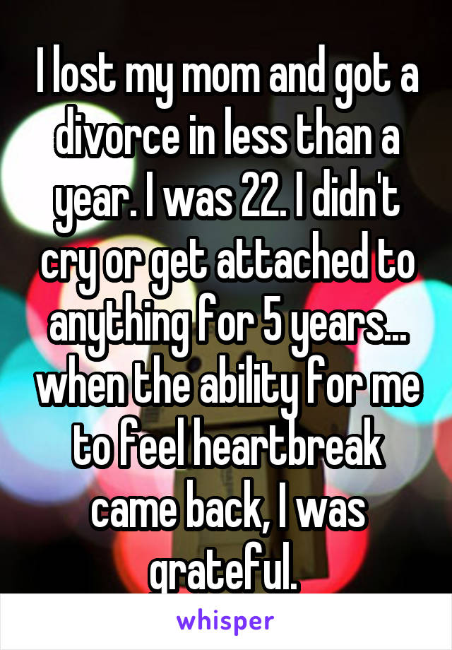 I lost my mom and got a divorce in less than a year. I was 22. I didn't cry or get attached to anything for 5 years... when the ability for me to feel heartbreak came back, I was grateful. 