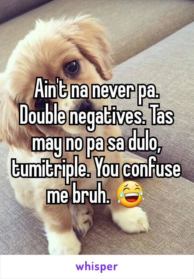 Ain't na never pa. Double negatives. Tas may no pa sa dulo, tumitriple. You confuse me bruh. 😂