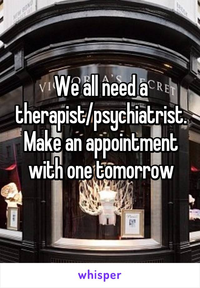 We all need a therapist/psychiatrist. Make an appointment with one tomorrow

