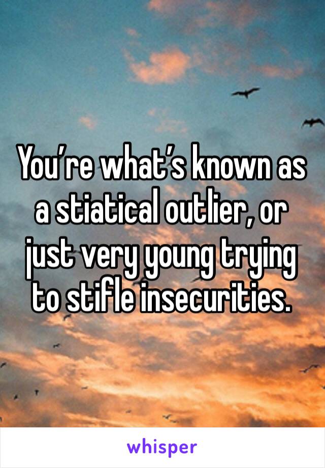 You’re what’s known as a stiatical outlier, or just very young trying to stifle insecurities.