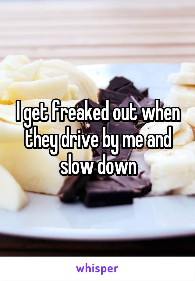 I get freaked out when they drive by me and slow down