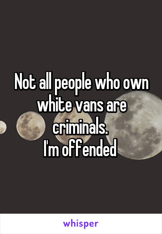 Not all people who own white vans are criminals. 
I'm offended 