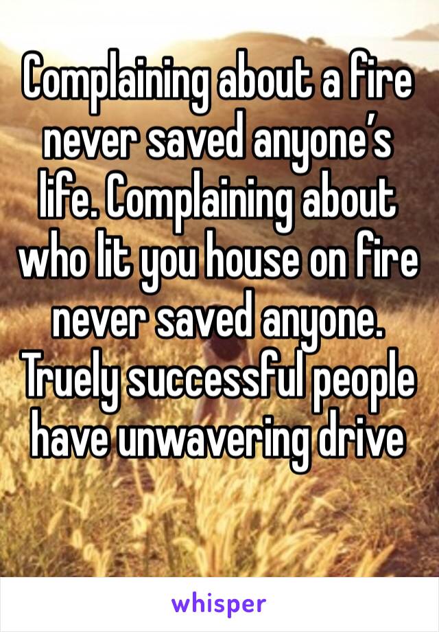 Complaining about a fire never saved anyone’s life. Complaining about who lit you house on fire never saved anyone.
Truely successful people have unwavering drive