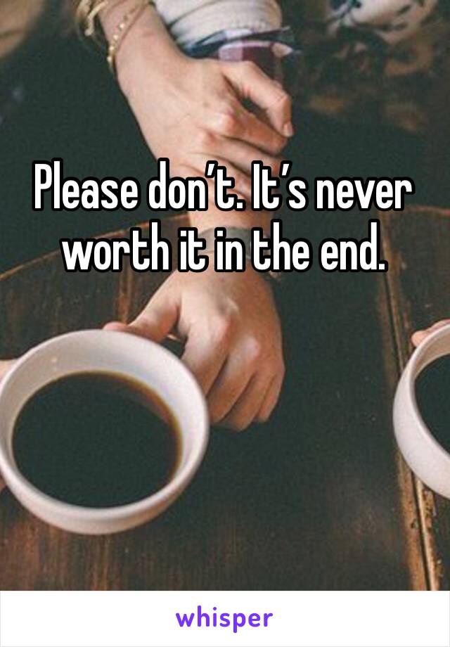 Please don’t. It’s never worth it in the end.