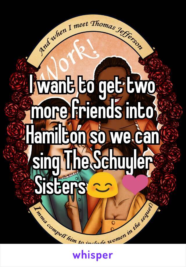 I want to get two more friends into Hamilton so we can sing The Schuyler Sisters😊❤
