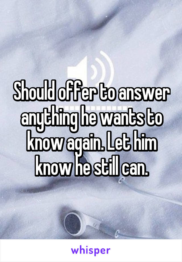 Should offer to answer anything he wants to know again. Let him know he still can.