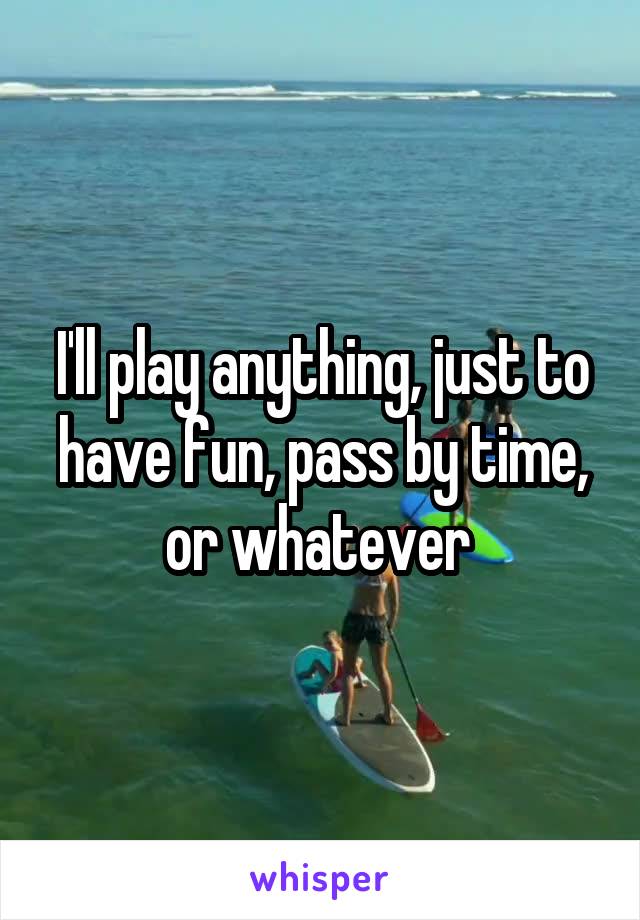 I'll play anything, just to have fun, pass by time, or whatever 