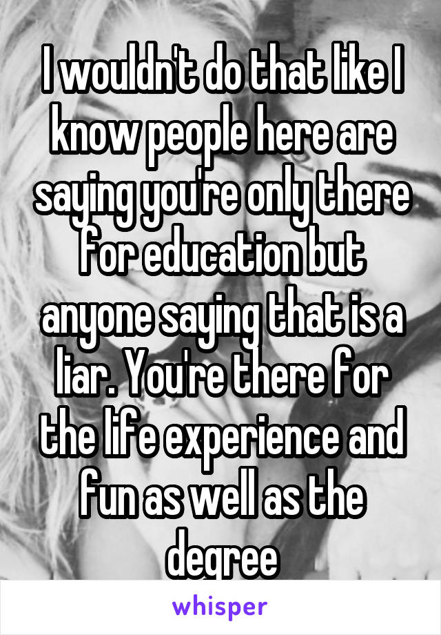 I wouldn't do that like I know people here are saying you're only there for education but anyone saying that is a liar. You're there for the life experience and fun as well as the degree