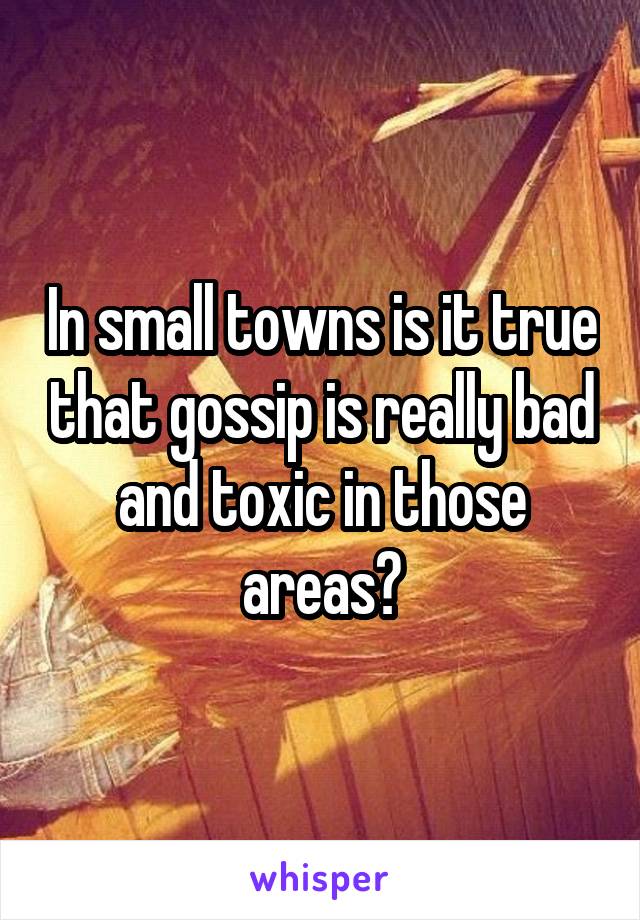 In small towns is it true that gossip is really bad and toxic in those areas?