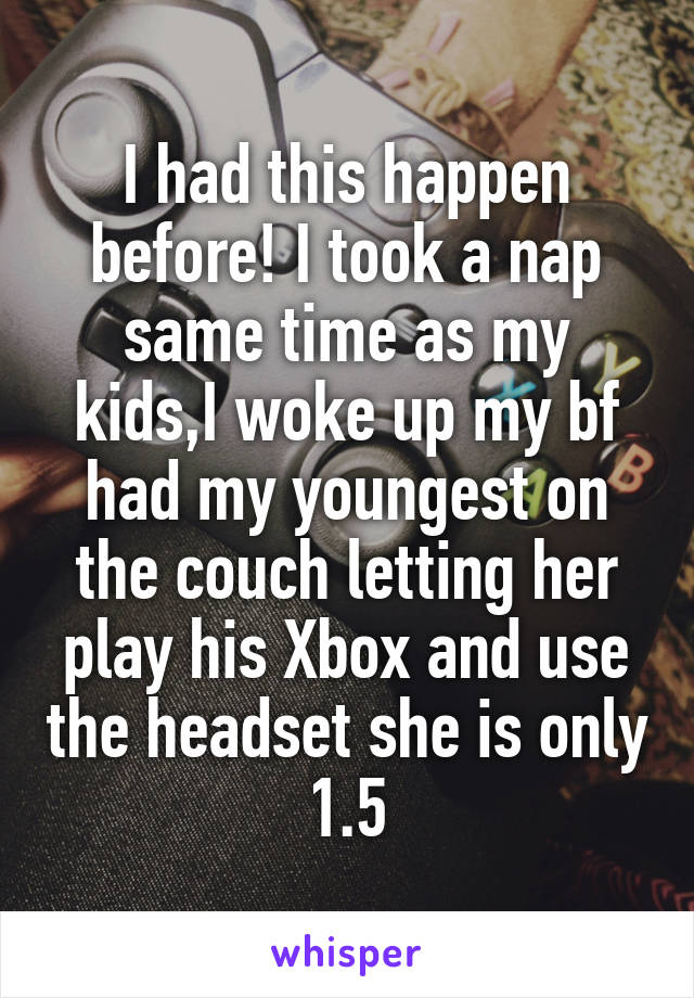 I had this happen before! I took a nap same time as my kids,I woke up my bf had my youngest on the couch letting her play his Xbox and use the headset she is only 1.5