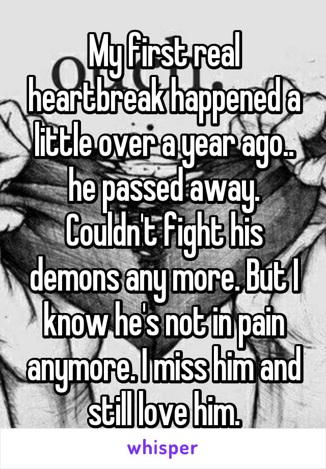 My first real heartbreak happened a little over a year ago.. he passed away. Couldn't fight his demons any more. But I know he's not in pain anymore. I miss him and still love him.