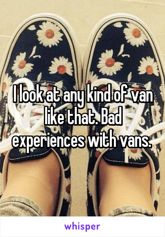 I look at any kind of van like that. Bad experiences with vans. 