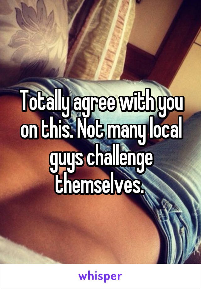 Totally agree with you on this. Not many local guys challenge themselves. 