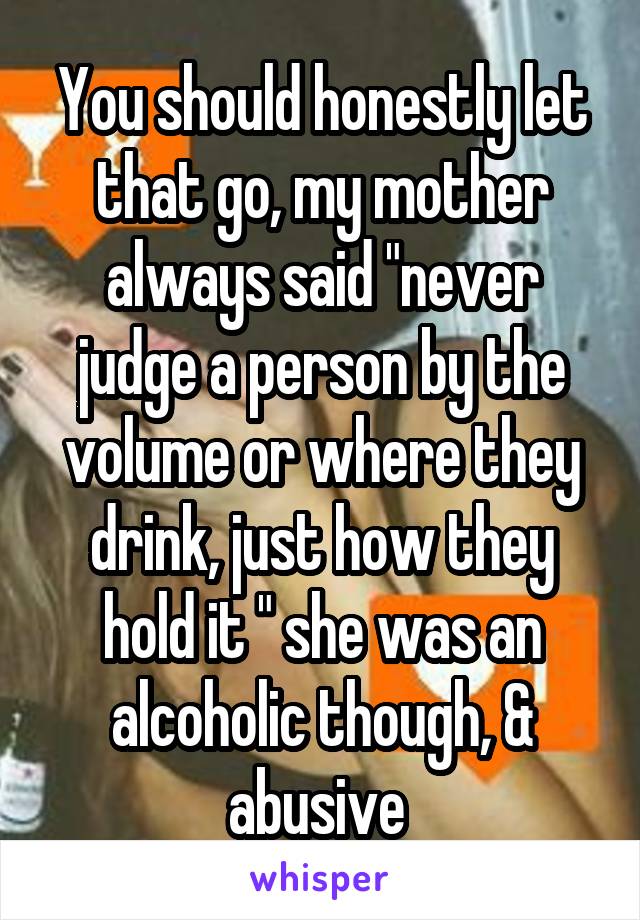 You should honestly let that go, my mother always said "never judge a person by the volume or where they drink, just how they hold it " she was an alcoholic though, & abusive 
