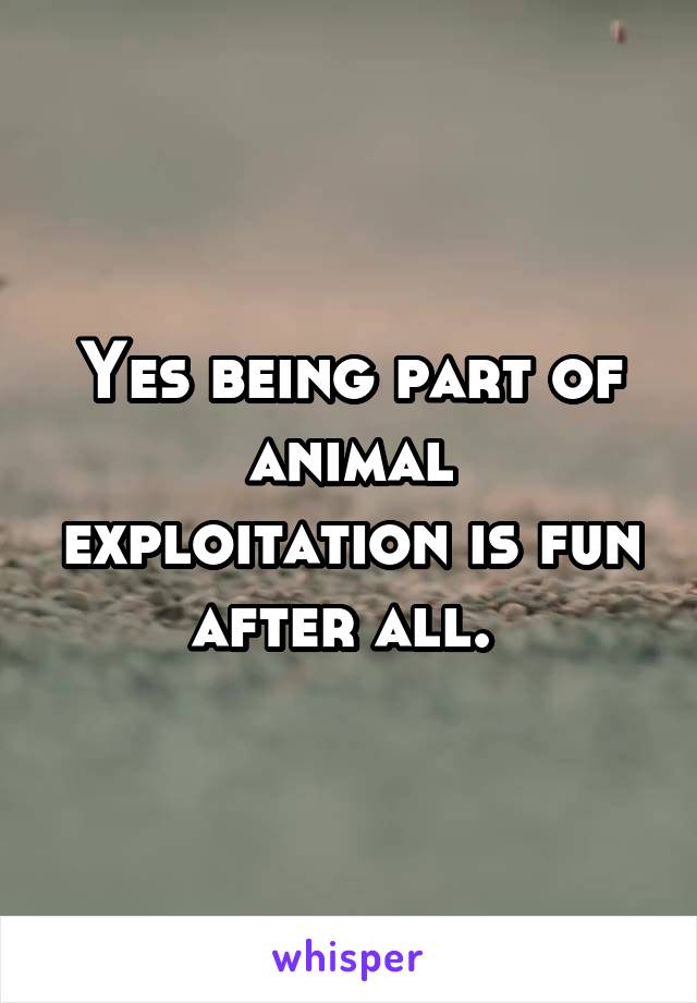 Yes being part of animal exploitation is fun after all. 