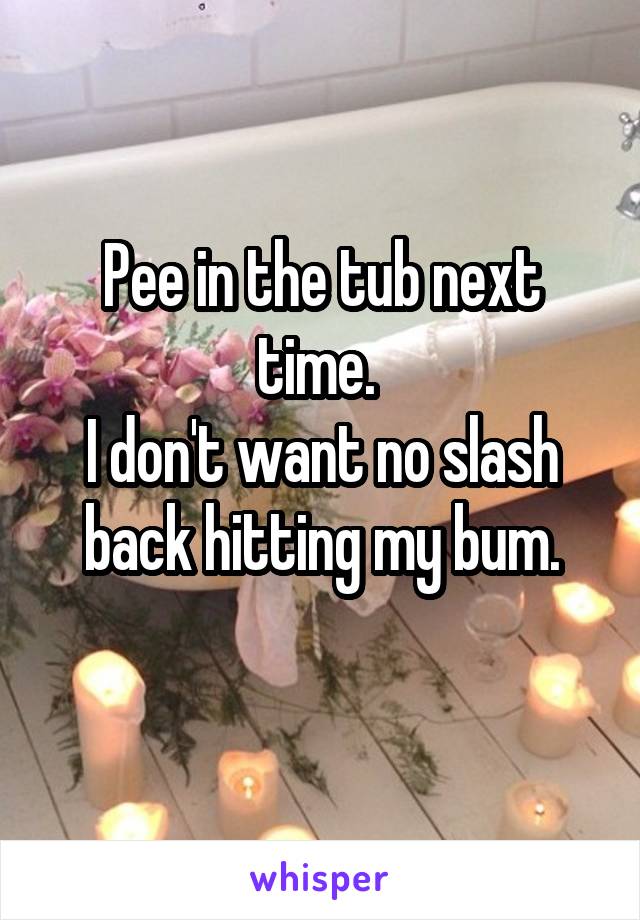 Pee in the tub next time. 
I don't want no slash back hitting my bum.
